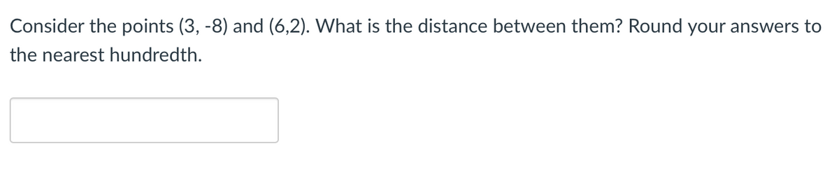 Consider the points (3, -8) and (6,2). What is the distance between them? Round your answers to
the nearest hundredth.
