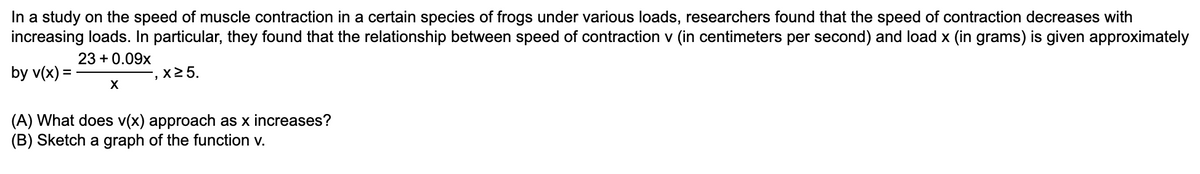 In a study on the speed of muscle contraction in a certain species of frogs under various loads, researchers found that the speed of contraction decreases with
increasing loads. In particular, they found that the relationship between speed of contraction v (in centimeters per second) and load x (in grams) is given approximately
23 +0.09x
by v(x) =
x 25.
X
(A) What does v(x) approach as x increases?
(B) Sketch a graph of the function v.