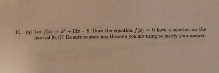 = 0 have a solution on the
11. (a) Let f(x) = x³ + 13r – 8. Does the equation f(x)
interval (0, 1]? De sure to state any theorem you are using to justify your answer.
