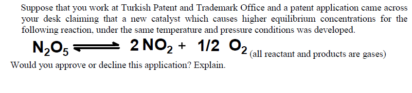 Suppose that you work at Turkish Patent and Trademark Office and a patent application came across
your desk claiming that a new catalyst which causes higher equilibrium concentrations for the
following reaction, under the same temperature and pressure conditions was developed.
N205
- 2 NO2 + 1/2 O2
(all reactant and products are gases)
Would you approve or decline this application? Explain.
