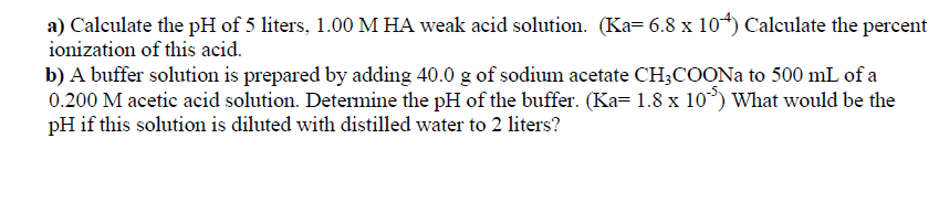 a) Calculate the pH of 5 liters, 1.00 M HA weak acid solution. (Ka= 6.8 x 104) Calculate the percent
ionization of this acid.
