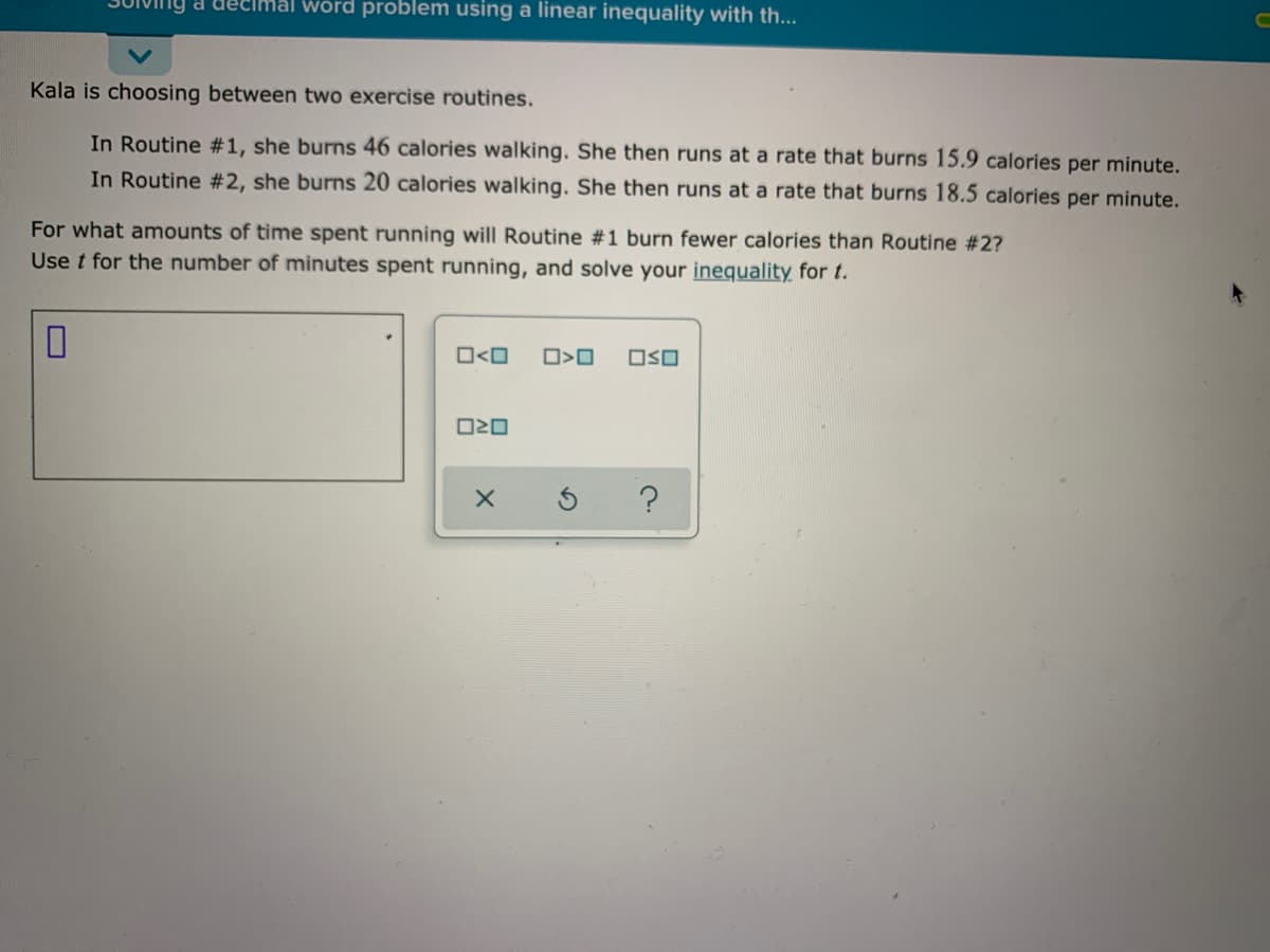 decimal word problem using a linear inequality with th...
Kala is choosing between two exercise routines.
In Routine #1, she burns 46 calories walking. She then runs at a rate that burns 15.9 calories per minute.
In Routine #2, she burns 20 calories walking. She then runs at a rate that burns 18.5 calories per minute.
For what amounts of time spent running will Routine #1 burn fewer calories than Routine #2?
Use t for the number of minutes spent running, and solve your inequality for t.
O<O
OSO
