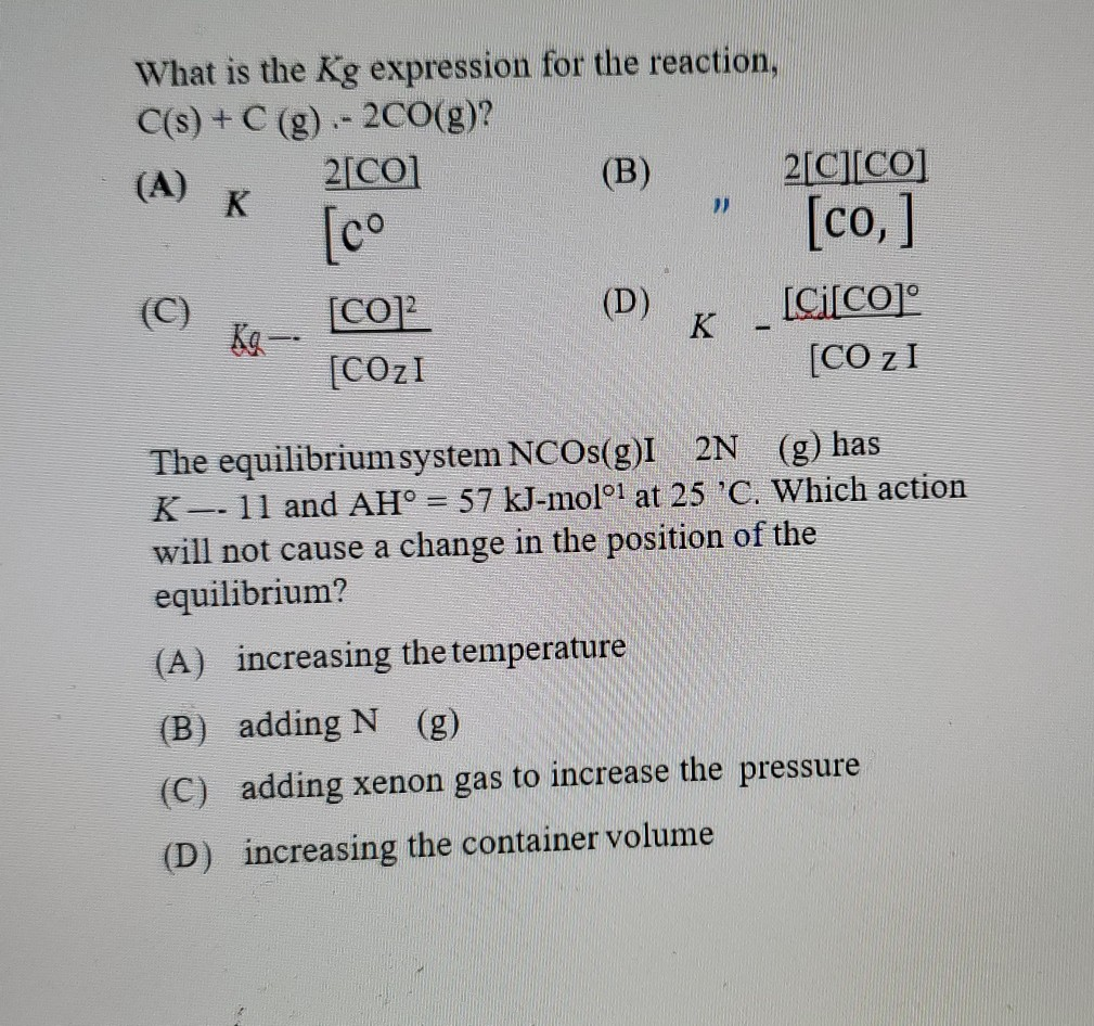 What is the Kg expression for the reaction,
C(s) + C (g).- 2CO(g)?
2[CO]
(B)
2[C][CO]
(A)
K
[co
[co ]
(C)
(D)
[Ci[CO]°
[CO]?
Ka一
[COzI
K
--
[CO zI
