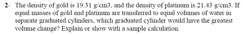 2- The density of gold is 19.31 g/cm3, and the density of platinum is 21.43 g/cm3. If
equal masses of gold and platinum are transferred to equal volumes of water in
separate graduated cylinders, which graduated cylinder would have the greatest
volume change? Explain or show with a sample calculation.
