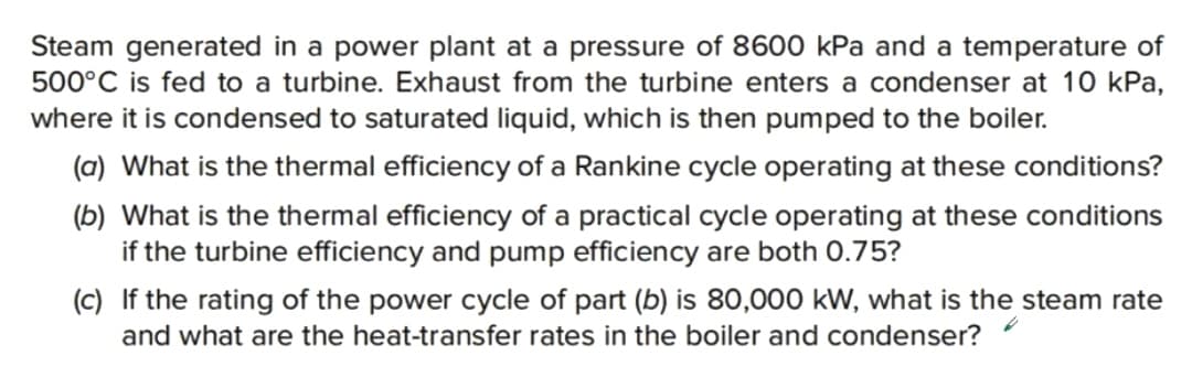 Steam generated in a power plant at a pressure of 8600 kPa and a temperature of
500°C is fed to a turbine. Exhaust from the turbine enters a condenser at 10 kPa,
where it is condensed to saturated liquid, which is then pumped to the boiler.
(a) What is the thermal efficiency of a Rankine cycle operating at these conditions?
(b) What is the thermal efficiency of a practical cycle operating at these conditions
if the turbine efficiency and pump efficiency are both 0.75?
(c) If the rating of the power cycle of part (b) is 80,000 kW, what is the steam rate
and what are the heat-transfer rates in the boiler and condenser?