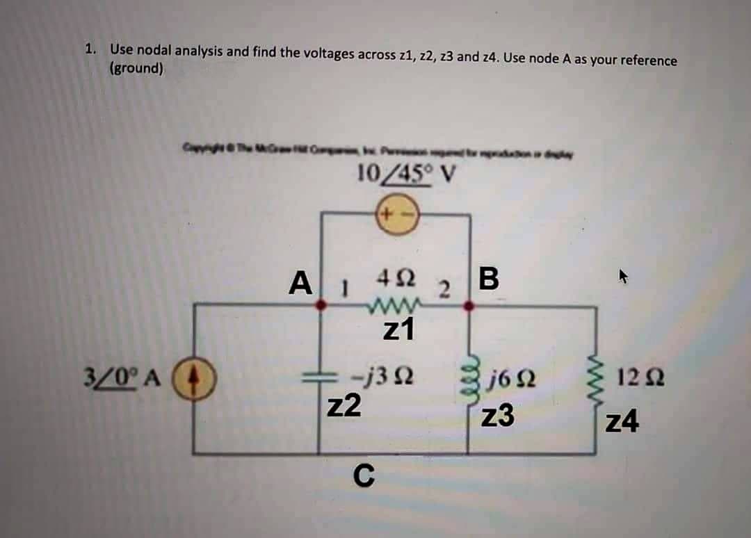 1. Use nodal analysis and find the voltages across z1, z2, z3 and z4. Use node A as your reference
(ground)
Ompa Paradaion i de
10/45° V
+-
2
452 B
www
z1
3/0° A
A I
-j3 92
z2
C
j692
z3
1292
z4
