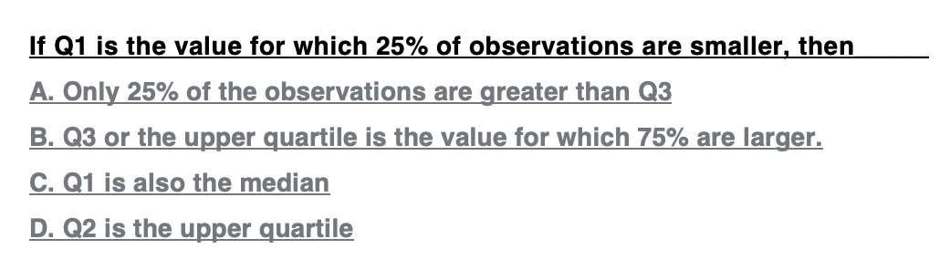 If Q1 is the value for which 25% of observations are smaller, then
A. Only 25% of the observations are greater than Q3
B. Q3 or the upper quartile is the value for which 75% are larger.
C. Q1 is also the median
D. Q2 is the upper quartile