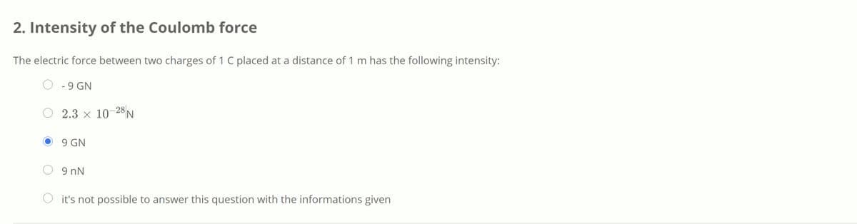 2. Intensity of the Coulomb force
The electric force between two charges of 1 C placed at a distance of 1 m has the following intensity:
- 9 GN
2.3 x 10–28||
9 GN
9 nN
O it's not possible to answer this question with the informations given
