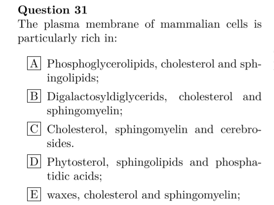 Question 31
The plasma membrane of mammalian cells is
particularly rich in:
|A Phosphoglycerolipids, cholesterol and sph-
ingolipids;
B Digalactosyldiglycerids, cholesterol and
sphingomyelin;
C Cholesterol, sphingomyelin and cerebro-
sides.
|D Phytosterol, sphingolipids and phospha-
tidic acids;
|E waxes, cholesterol and sphingomyelin;
