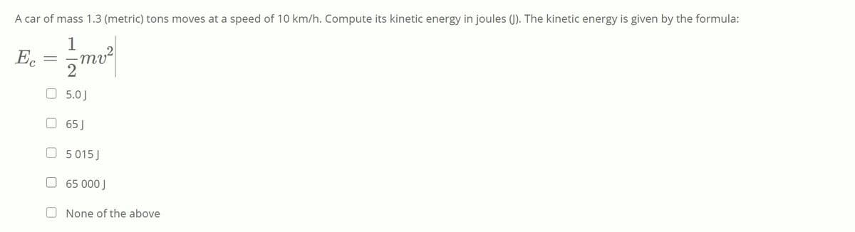 A car of mass 1.3 (metric) tons moves at a speed of 10 km/h. Compute its kinetic energy in joules (). The kinetic energy is given by the formula:
1
Ec
mv²
2
5.0 J
65 J
5 015 J
65 000 J
None of the above
