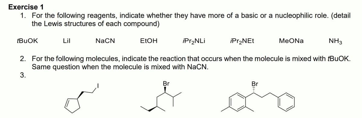 Exercise 1
1. For the following reagents, indicate whether they have more of a basic or a nucleophilic role. (detail
the Lewis structures of each compound)
tBuOK
Lil
NaCN
ELOH
iPr,NLi
iPr,NEt
MeONa
NH3
2. For the following molecules, indicate the reaction that occurs when the molecule is mixed with {BUOK.
Same question when the molecule is mixed with NaCN.
3.
Br
