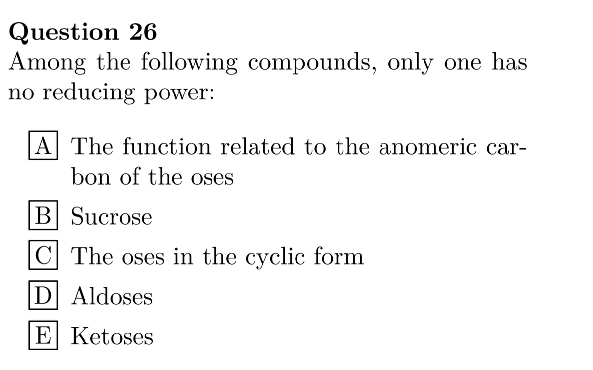 Question 26
Among the following compounds, only one has
no reducing power:
|A The function related to the anomeric car-
bon of the oses
B Sucrose
C| The oses in the cyclic form
D Aldoses
E Ketoses
