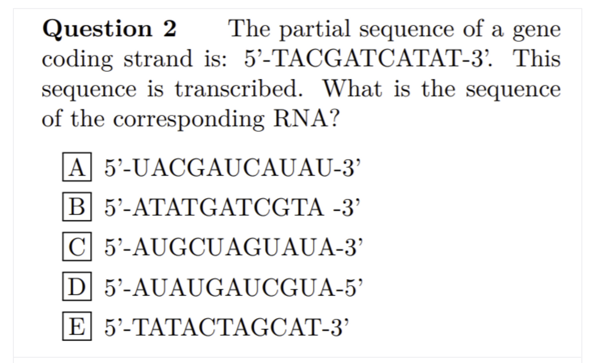 The partial sequence of a gene
Question 2
coding strand is: 5'-TACGATCATAT-3. This
sequence is transcribed. What is the sequence
of the corresponding RNA?
A 5'-UACGAUCAUAU-3’
B 5'-ATATGATCGTA -3’
C 5'-AUGCUAGUAUA-3’
D 5'-AUAUGAUCGUA-5’
E 5'-TATACTAGCAT-3’
