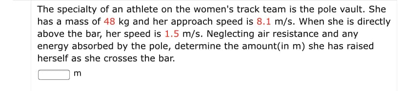 The specialty of an athlete on the women's track team is the pole vault. She
has a mass of 48 kg and her approach speed is 8.1 m/s. When she is directly
above the bar, her speed is 1.5 m/s. Neglecting air resistance and any
energy absorbed by the pole, determine the amount(in m) she has raised
herself as she crosses the bar.
m
