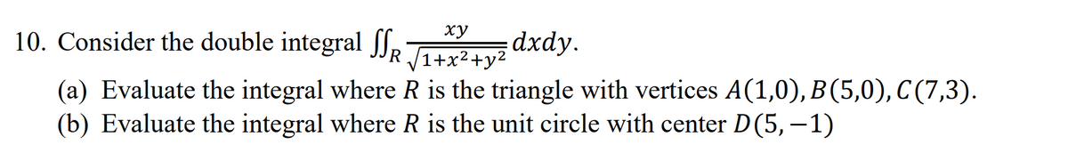 ху
10. Consider the double integral f,
dxdy.
R 1+x²+y²
(a) Evaluate the integral where R is the triangle with vertices A(1,0), B(5,0), C (7,3).
(b) Evaluate the integral where R is the unit circle with center D(5,–1)
