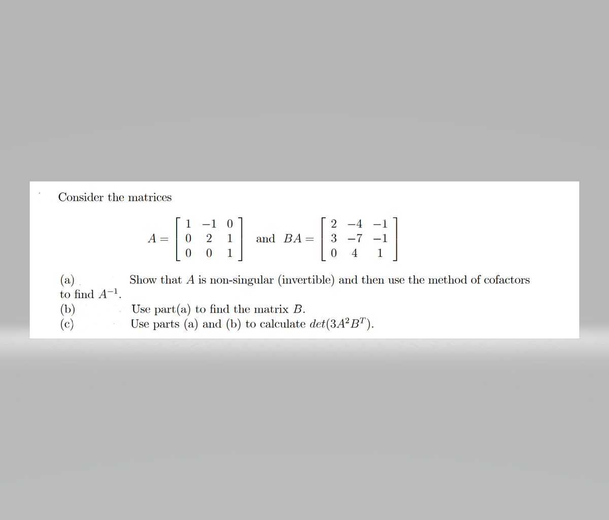 Consider the matrices
1
-1
2 -4
-1
A
1
and BA
3 -7
-1
1
4
1
(a)
to find A-1.
Show that A is non-singular (invertible) and then use the method of cofactors
(Ъ)
(c)
Use part(a) to find the matrix B.
Use parts (a) and (b) to calculate det(3A² BT).
