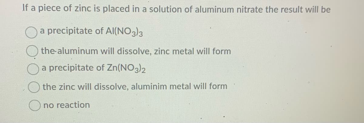 If a piece of zinc is placed in a solution of aluminum nitrate the result will be
a precipitate of Al(NO3)3
the-aluminum will dissolve, zinc metal will form
a precipitate of Zn(NO3)2
the zinc will dissolve, aluminim metal will form
O no reaction
