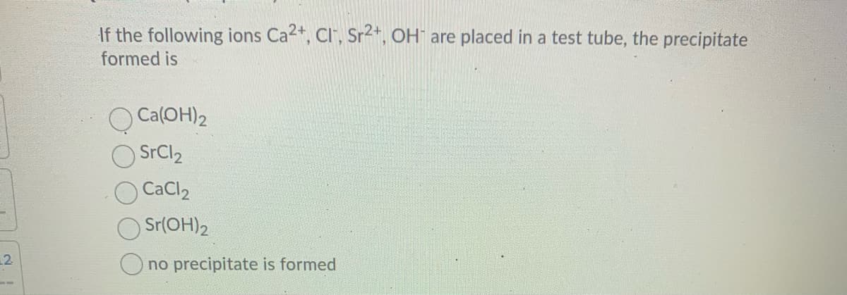 If the following ions Ca2+, Cl", Sr2+, OH" are placed in a test tube, the precipitate
formed is
O Ca(OH)2
SrCl2
CaCl2
Sr(OH)2
2
no precipitate is formed
