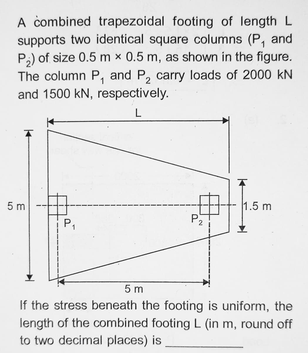 A combined trapezoidal footing of length L
supports two identical square columns (P, and
P;) of size 0.5 m x 0.5 m, as shown in the figure.
The column P, and P, carry loads of 2000 kN
and 1500 kN, respectively.
L
5 m
1.5 m
P2
1
5 m
If the stress beneath the footing is uniform, the
length of the combined footing L (in m, round off
to two decimal places) is
P.
