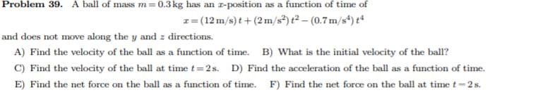 Problem 39. A ball of mass m=0.3kg has an T-position as a function of time of
1= (12 m/s) t +(2m/s²) t² – (0.7 m/s*) tª
and does not move along the y and z directions.
A) Find the velocity of the ball as a function of time. B) What is the initial velocity of the bal?
C) Find the velocity of the ball at time t=2s. D) Find the acceleration of the ball as a function of time.
E) Find the net force on the ball as a function of time. F) Find the net force on the ball at time t=2s.
