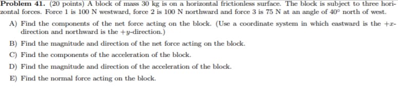 Problem 41. (20 points) A block of mass 30 kg is on a horizontal frictionless surface. The block is subject to three hori-
zontal forces. Force 1 is 100 N westward, force 2 is 100 N northward and force 3 is 75 N at an angle of 40° north of west.
A) Find the components of the net force acting on the block. (Use a coordinate system in which eastward is the +z-
direction and northward is the +y-direction.)
B) Find the magnitude and direction of the net force acting on the block.
C) Find the components of the acceleration of the block.
D) Find the magnitude and direction of the acceleration of the block.
E) Find the normal force acting on the block.
