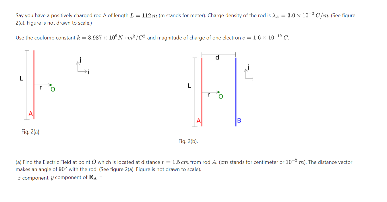 Say you have a positively charged rod A of length L = 112 m (m stands for meter). Charge density of the rod is dA = 3.0 × 10-² C/m. (See figure
2(a). Figure is not drawn to scale.)
Use the coulomb constant k = 8.987 × 10º N .m² /C² and magnitude of charge of one electron e = 1.6 × 10–19 C.
d.
L
r
Fig. 2(a)
Fig. 2(b).
(a) Find the Electric Field at point O which is located at distance r = 1.5 cm from rod A. (cm stands for centimeter or 10~2 m). The distance vector
makes an angle of 90° with the rod. (See figure 2(a). Figure is not drawn to scale).
x component y component of EA =
