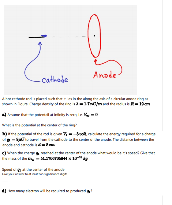 Anode-
.cathode
A hot cathode rod is placed such that it lies in the along the axis of a circular anode ring as
shown in Figure. Charge density of the ring is A = 1.7nC/m and the radius is R= 19 cm
a) Assume that the potentail at infinity is zero, i.e. Voo = 0.
What is the potential at the center of the ring?
b) If the potential of the rod is given V = -3 volt, calculate the energy required for a charge
of g = 9µC to travel from the cathode to the center of the anode. The distance between the
anode and cathode is d= 8 cm.
c) When the charge qı reached at the center of the anode what would be it's speed? Give that
the mass of the ma = 51.1706705844 × 10-18 kg.
Speed of g at the center of the anode
Give your answer to at least two significance digits.
d) How many electron will be required to produced q?
