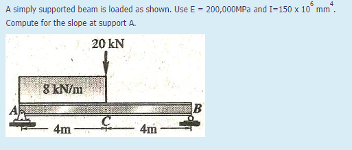 A simply supported beam is loaded as shown. Use E = 200,000MPA and I=150 x 10° mm"
Compute for the slope at support A.
20 kN
8 kN/m
4m
4m
