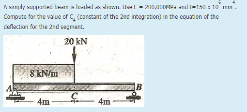 6
A simply supported beam is loaded as shown. Use E = 200,00OMPA and I=150 x 10° mm.
Compute for the value of C, (constant of the 2nd integration) in the equation of the
deflection for the 2nd segment.
20 kN
8 kN/m
4m
4m
