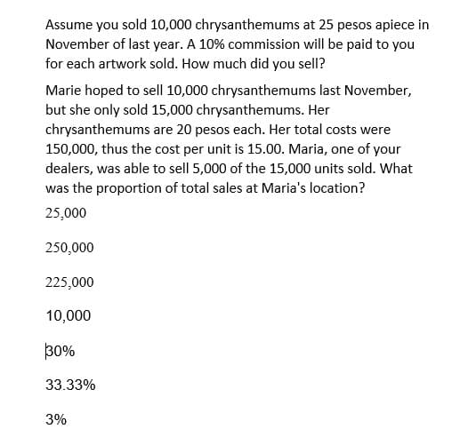 Assume you sold 10,000 chrysanthemums at 25 pesos apiece in
November of last year. A 10% commission will be paid to you
for each artwork sold. How much did you sell?
Marie hoped to sell 10,000 chrysanthemums last November,
but she only sold 15,000 chrysanthemums. Her
chrysanthemums are 20 pesos each. Her total costs were
150,000, thus the cost per unit is 15.00. Maria, one of your
dealers, was able to sell 5,000 of the 15,000 units sold. What
was the proportion of total sales at Maria's location?
25,000
250,000
225,000
10,000
30%
33.33%
3%