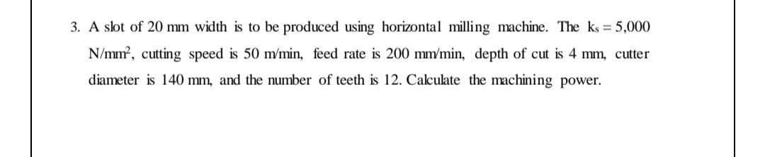 3. A slot of 20 mm width is to be produced using horizontal milling machine. The ks 5,000
N/mm?, cutting speed is 50 m/min, feed rate is 200 mm/min, depth of cut is 4 mm, cutter
diameter is 140 mm, and the number of teeth is 12. Calculate the machining power.
