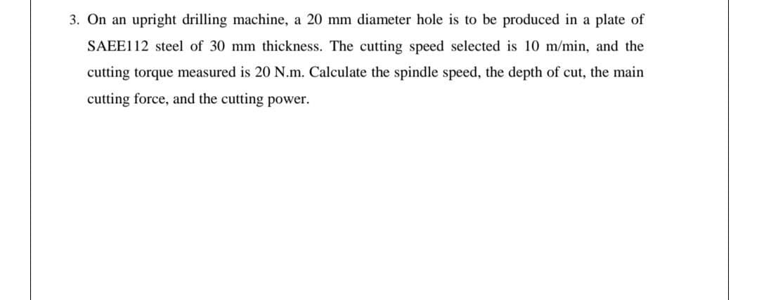 3. On an upright drilling machine, a 20 mm diameter hole is to be produced in a plate of
SAEE112 steel of 30 mm thickness. The cutting speed selected is 10 m/min, and the
cutting torque measured is 20 N.m. Calculate the spindle speed, the depth of cut, the main
cutting force, and the cutting power.

