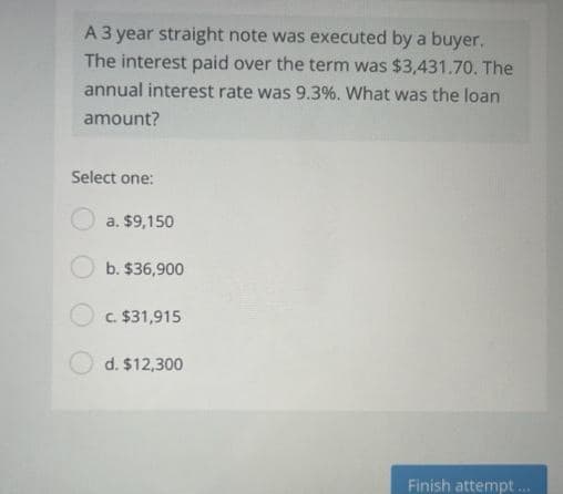 A 3 year straight note was executed by a buyer.
The interest paid over the term was $3,431.70. The
annual interest rate was 9.3%. What was the loan
amount?
Select one:
a. $9,150
b. $36,900
c. $31,915
d. $12,300
Finish attempt...