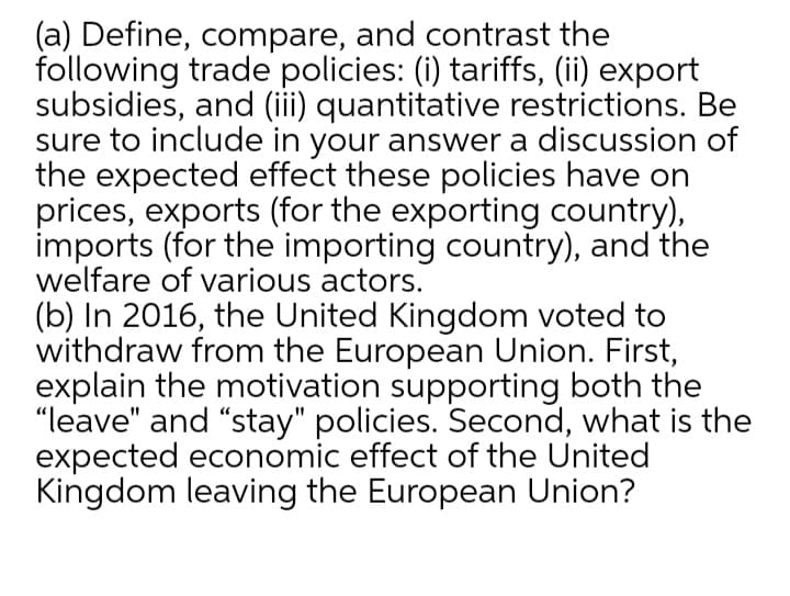 (a) Define, compare, and contrast the
following trade policies: (i) tariffs, (ii) export
subsidies, and (iii) quantitative restrictions. Be
sure to include in your answer a discussion of
the expected effect these policies have on
prices, exports (for the exporting country),
imports (for the importing country), and the
welfare of various actors.
(b) In 2016, the United Kingdom voted to
withdraw from the European Union. First,
explain the motivation supporting both the
"leave" and "stay" policies. Second, what is the
expected economic effect of the United
Kingdom leaving the European Union?
