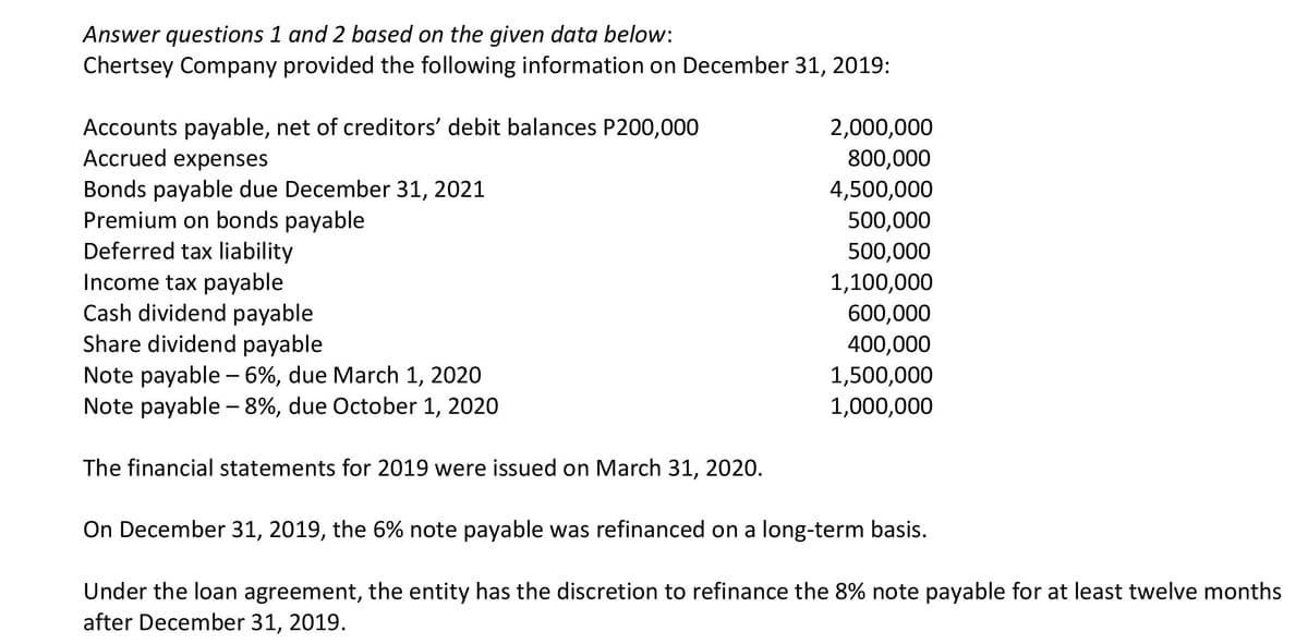 Answer questions 1 and 2 based on the given data below:
Chertsey Company provided the following information on December 31, 2019:
Accounts payable, net of creditors' debit balances P200,000
Accrued expenses
2,000,000
800,000
4,500,000
Bonds payable due December 31, 2021
Premium on bonds payable
Deferred tax liability
Income tax payable
Cash dividend payable
Share dividend payable
500,000
500,000
1,100,000
600,000
400,000
Note payable - 6%, due March 1, 2020
Note payable - 8%, due October 1, 2020
1,500,000
1,000,000
The financial statements for 2019 were issued on March 31, 2020.
On December 31, 2019, the 6% note payable was refinanced on a long-term basis.
Under the loan agreement, the entity has the discretion to refinance the 8% note payable for at least twelve months
after December 31, 2019.
