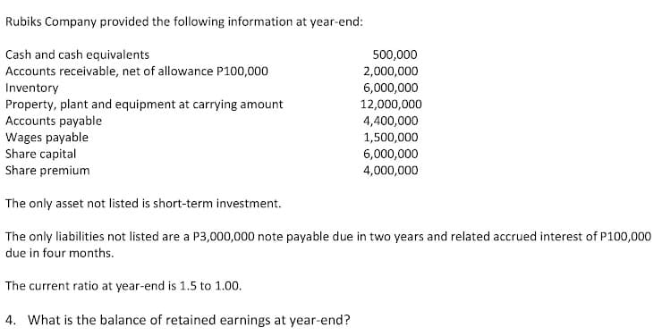 Rubiks Company provided the following information at year-end:
Cash and cash equivalents
500,000
Accounts receivable, net of allowance P100,000
2,000,000
Inventory
Property, plant and equipment at carrying amount
Accounts payable
Wages payable
Share capital
Share premium
6,000,000
12,000,000
4,400,000
1,500,000
6,000,000
4,000,000
The only asset not listed is short-term investment.
The only liabilities not listed are a P3,000,000 note payable due in two years and related accrued interest of P100,000
due in four months.
The current ratio at year-end is 1.5 to 1.00.
4. What is the balance of retained earnings at year-end?

