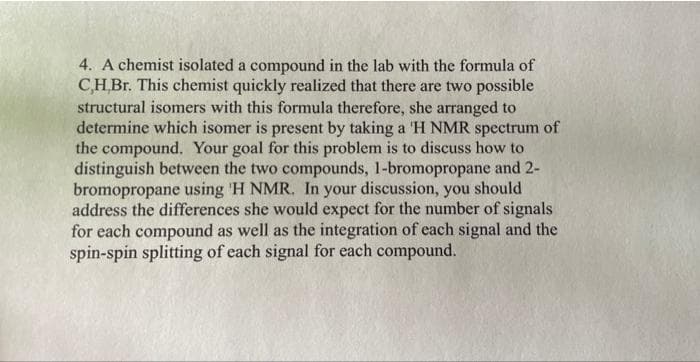 4. A chemist isolated a compound in the lab with the formula of
C,H,Br. This chemist quickly realized that there are two possible
structural isomers with this formula therefore, she arranged to
determine which isomer is present by taking a 'H NMR spectrum of
the compound. Your goal for this problem is to discuss how to
distinguish between the two compounds, 1-bromopropane and 2-
bromopropane using 'H NMR. In your discussion, you should
address the differences she would expect for the number of signals
for each compound as well as the integration of each signal and the
spin-spin splitting of each signal for each compound.