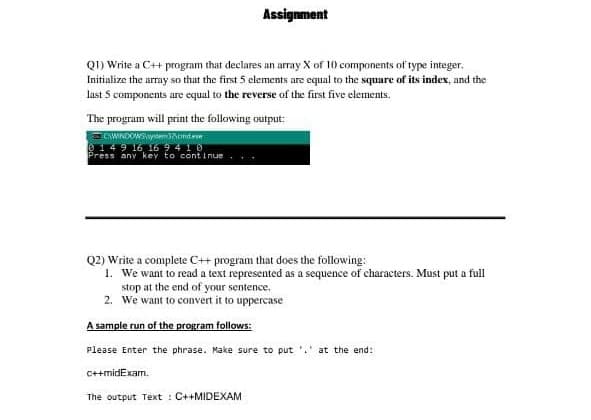 Assignment
QI) Write a C++ program that declares an array X of 10 components of type integer.
Initialize the array so that the first 5 clements are equal to the square of its index, and the
last 5 components are equal to the reverse of the first five elements.
The program will print the following output:
CWINDOWSyemontee
149 16 16 9410
Press any key to cont i nue
Q2) Write a complete C++ program that does the following:
1. We want to read a text represented as a sequence of characters. Must put a full
stop at the end of your sentence.
2. We want to convert it to uppercase
A sample run of the program follows:
Please Enter the phrase. Make sure to put
at the end:
C++midExam.
The output Text : C++MIDEXAM
