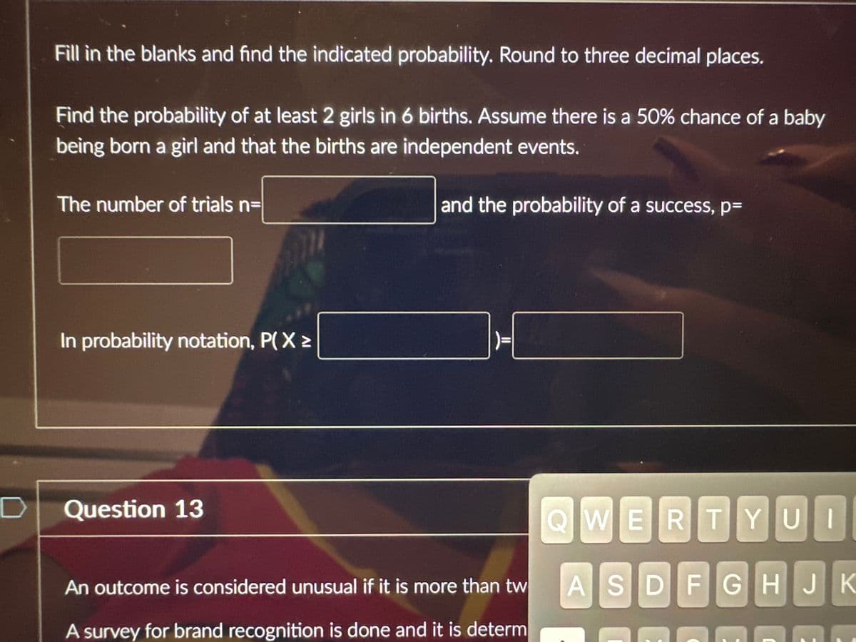 D
Fill in the blanks and find the indicated probability. Round to three decimal places.
Find the probability of at least 2 girls in 6 births. Assume there is a 50% chance of a baby
being born a girl and that the births are independent events.
and the probability of a success, p=
The number of trials n=
In probability notation, P(X>
Question 13
An outcome is considered unusual if it is more than tw
A survey for brand recognition is done and it is determ
QWERTYUI
ASDFGHJK