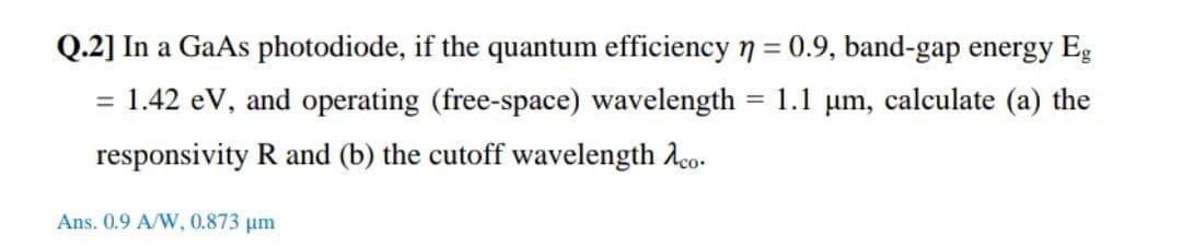 Q.2] In a GaAs photodiode, if the quantum efficiencyn = 0.9, band-gap energy Eg
= 1.42 eV, and operating (free-space) wavelength
%3D
1.1 µm, calculate (a) the
responsivity R and (b) the cutoff wavelength Aco.
Ans. 0.9 A/W, 0.873 um
