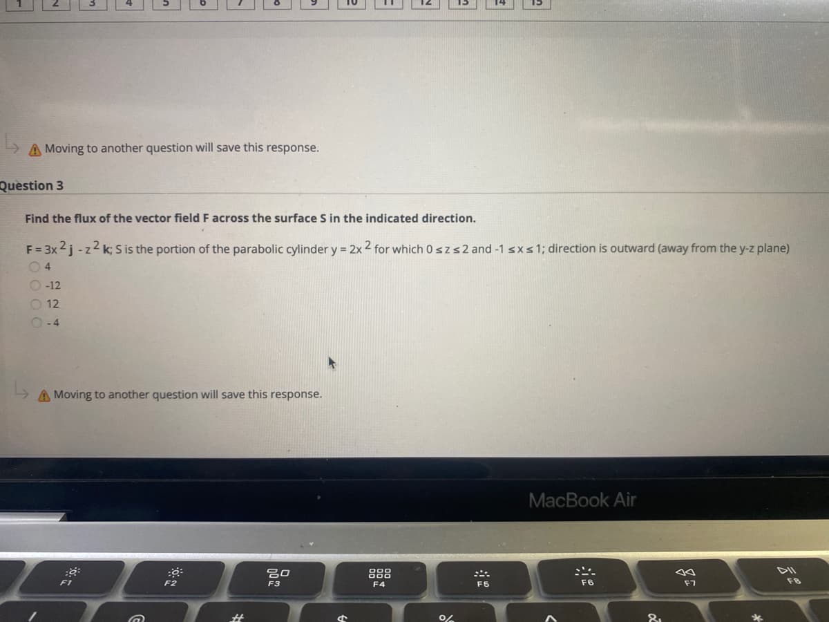 A Moving to another question will save this response.
Question 3
Find the flux of the vector field F across the surface S in the indicated direction.
F = 3x 2j -z2 k; S is the portion of the parabolic cylinder y = 2x 2 for which 0 szs2 and -1 sxs1; direction is outward (away from the y-z plane)
4
O -12
O 12
- 4
A Moving to another question will save this response.
MacBook Air
888
DII
F2
F3
F4
F5
F6
F7
OO O 0
