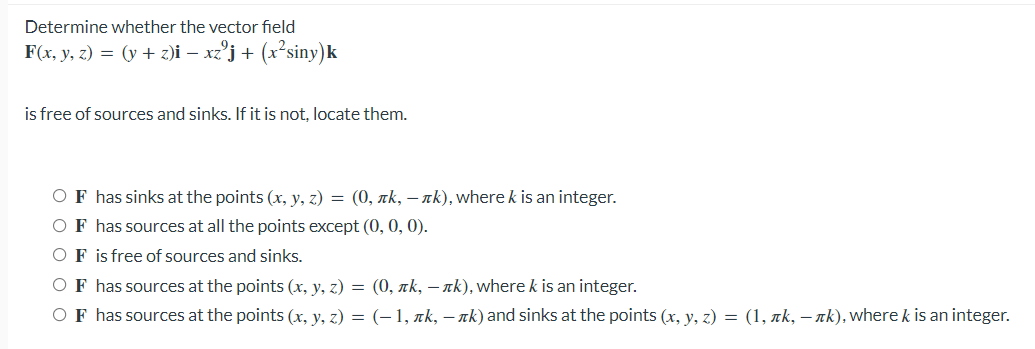 Determine whether the vector field
F(x, y, z) = (y + z)i – xz°j+ (x²siny)k
is free of sources and sinks. If it is not, locate them.
OF has sinks at the points (x, y, z) = (0, rk, – nk), where k is an integer.
OF has sources at all the points except (0, 0, 0).
OF is free of sources and sinks.
OF has sources at the points (x, y, z) = (0, rk, – nk), where k is an integer.
OF has sources at the points (x, y, z) = (–1, nk, – nk) and sinks at the points (x, y, z) = (1, xk, – ak), where k is an integer.
