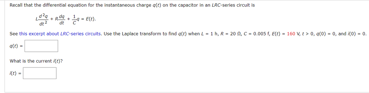 Recall that the differential equation for the instantaneous charge q(t) on the capacitor in an LRC-series circuit is
d²q
+ R
dq
1
E(t).
dt 2
dt
See this excerpt about LRC-series circuits. Use the Laplace transform to find g(t) when L = 1 h, R = 20 N, C = 0.005 f, E(t) = 160 V, t > 0, q(0) = 0, and i(0) = 0.
q(t) =
What is the current i(t)?
i(t) =
