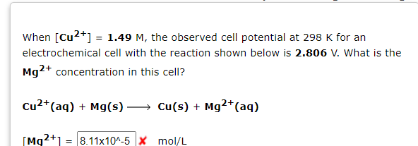 When [Cu²+] = 1.49 M, the observed cell potential at 298 K for an
electrochemical cell with the reaction shown below is 2.806 V. What is the
Mg2+ concentration in this cell?
2+
Cu²+ (aq) + Mg(s)→→ Cu(s) + Mg²+ (aq)
[Mg2+1 = 8.11x10^-5 X mol/L