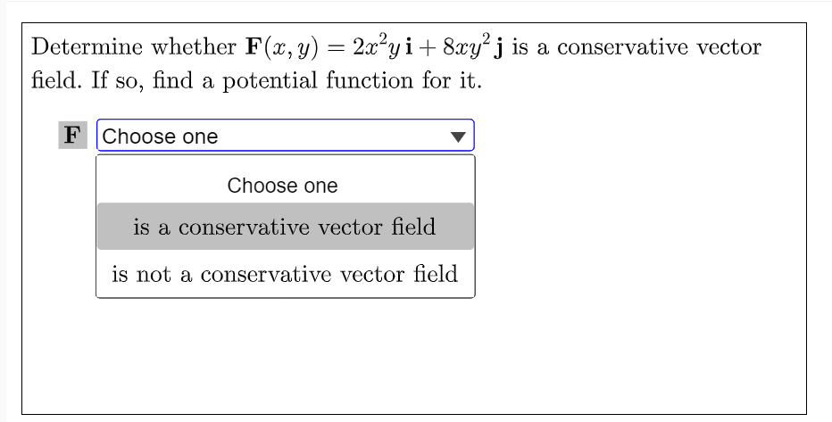 Determine whether F(x, y) = 2x²y i+ 8xy' j is a conservative vector
field. If so, find a potential function for it.
F Choose one
Choose one
is a conservative vector field
is not a conservative vector field
