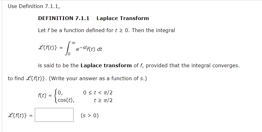 Use Definition 7.1.1,
DEFINITION 7.1.1 Laplace Transform
Let f be a function defined for t > 0. Then the integral
L{f(t)} =
e-stf(t) dt
is said to be the Laplace transform of f, provided that the integral converges.
to find L{f(t)}. (Write your answer as a function of s.)
So,
0 st< n/2
f(t)
|cos(t),
t> T/2
L{f(t)} =
(s > 0)
