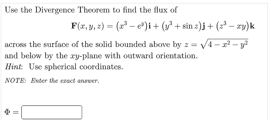 Use the Divergence Theorem to find the flux of
F(x, y, z) = (x³ – e)i+ (y³ + sin z).j+ (z³ – xy)k
across the surface of the solid bounded above by z =
V4 – x2 – y?
-
and below by the xy-plane with outward orientation.
Hint: Use spherical coordinates.
NOTE: Enter the exact answer.
Ф
