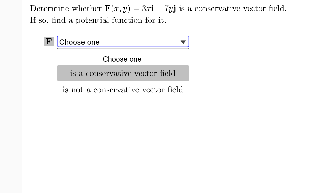 Determine whether F(x, y) = 3xi + 7yj is a conservative vector field.
If so, find a potential function for it.
FChoose one
Choose one
is a conservative vector field
is not a conservative vector field
