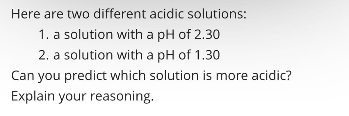 Here are two different acidic solutions:
1. a solution with a pH of 2.30
2. a solution with a pH of 1.30
Can you predict which solution is more acidic?
Explain your reasoning.