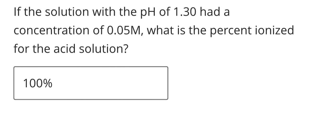 If the solution with the pH of 1.30 had a
concentration
for the acid solution?
100%
of 0.05M, what is the percent ionized